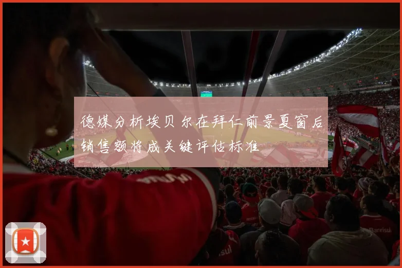 德媒分析埃贝尔在拜仁前景夏窗后销售额将成关键评估标准