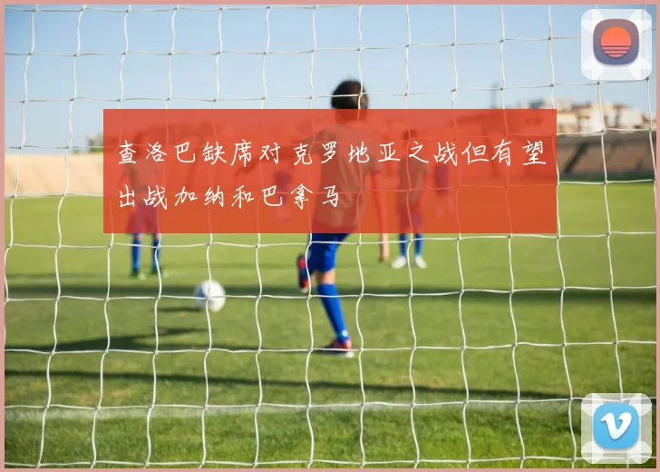 查洛巴缺席对克罗地亚之战但有望出战加纳和巴拿马
