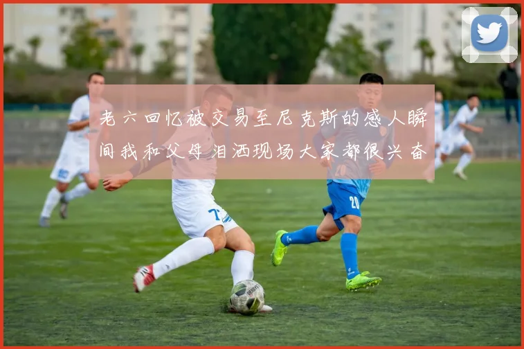 老六回忆被交易至尼克斯的感人瞬间我和父母泪洒现场大家都很兴奋