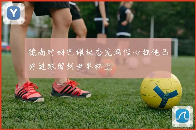 德尚对姆巴佩状态充满信心称他已将进球留到世界杯上