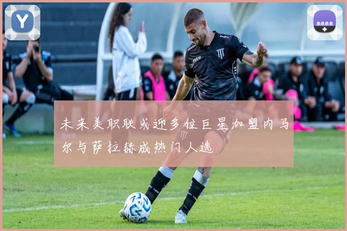 未来美职联或迎多位巨星加盟内马尔与萨拉赫成热门人选