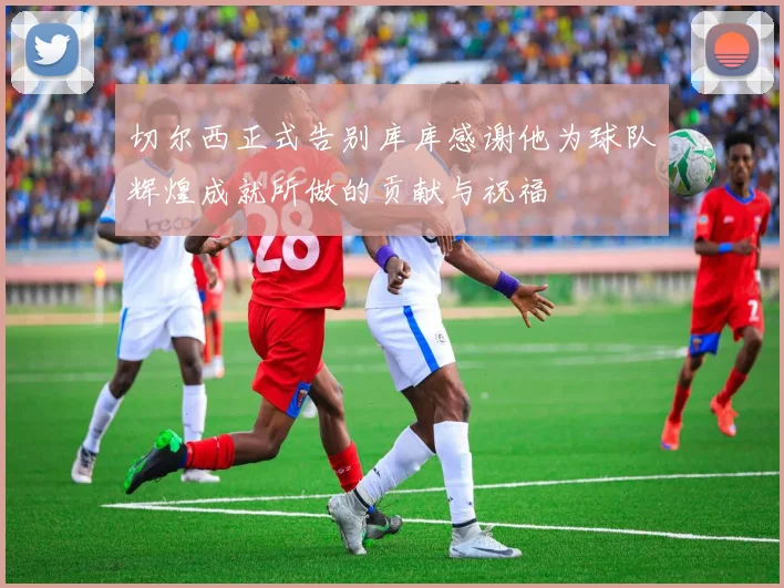 切尔西正式告别库库感谢他为球队辉煌成就所做的贡献与祝福
