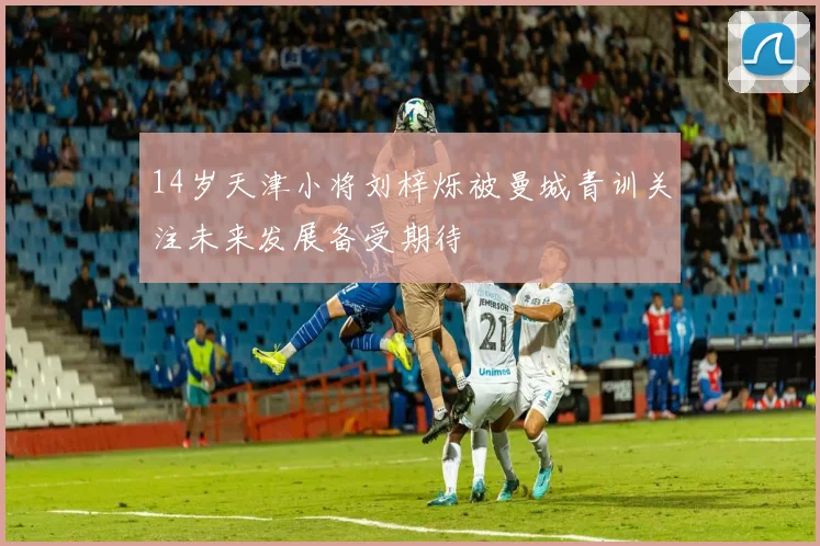 14岁天津小将刘梓烁被曼城青训关注未来发展备受期待