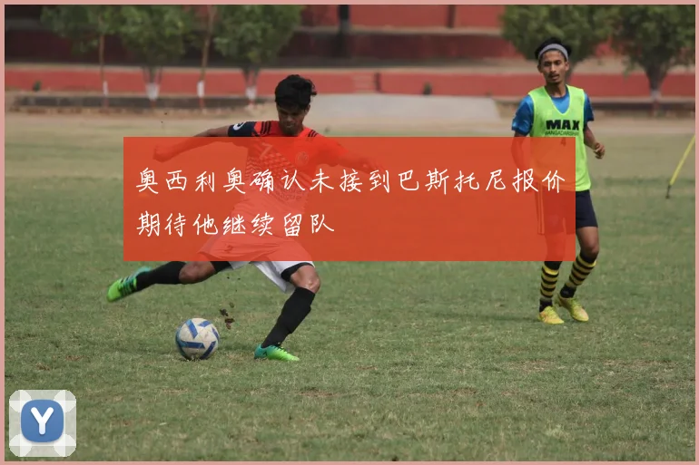 奥西利奥确认未接到巴斯托尼报价期待他继续留队