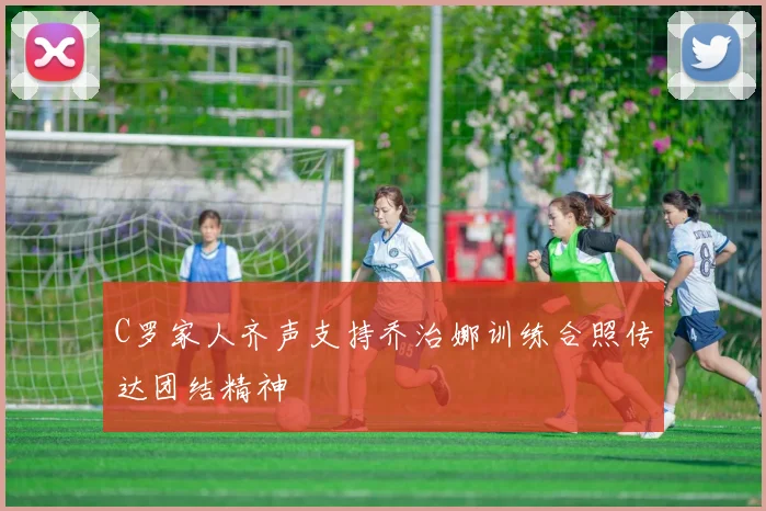 C罗家人齐声支持乔治娜训练合照传达团结精神