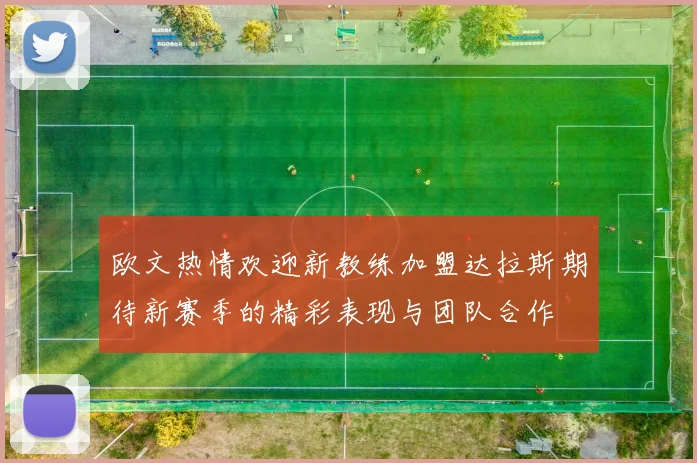 欧文热情欢迎新教练加盟达拉斯期待新赛季的精彩表现与团队合作