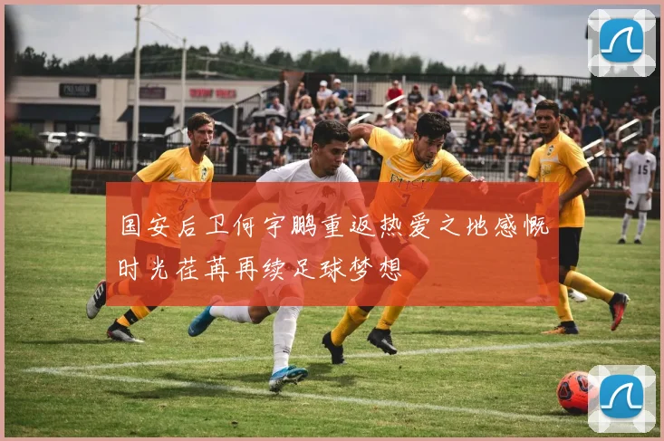 国安后卫何宇鹏重返热爱之地感慨时光荏苒再续足球梦想
