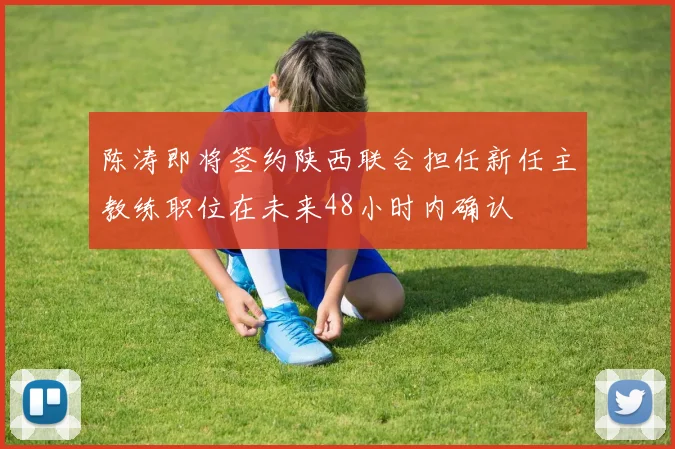 陈涛即将签约陕西联合担任新任主教练职位在未来48小时内确认