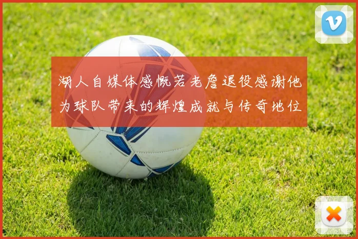 湖人自媒体感慨若老詹退役感谢他为球队带来的辉煌成就与传奇地位