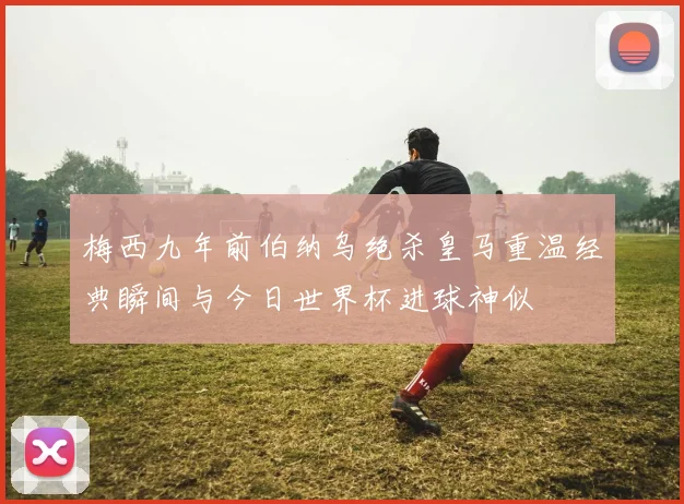 梅西九年前伯纳乌绝杀皇马重温经典瞬间与今日世界杯进球神似
