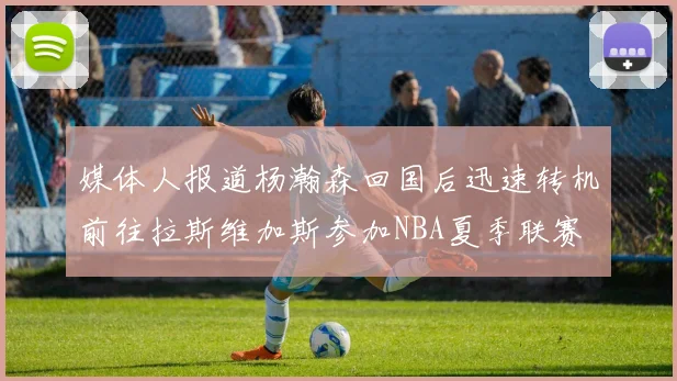 媒体人报道杨瀚森回国后迅速转机前往拉斯维加斯参加NBA夏季联赛