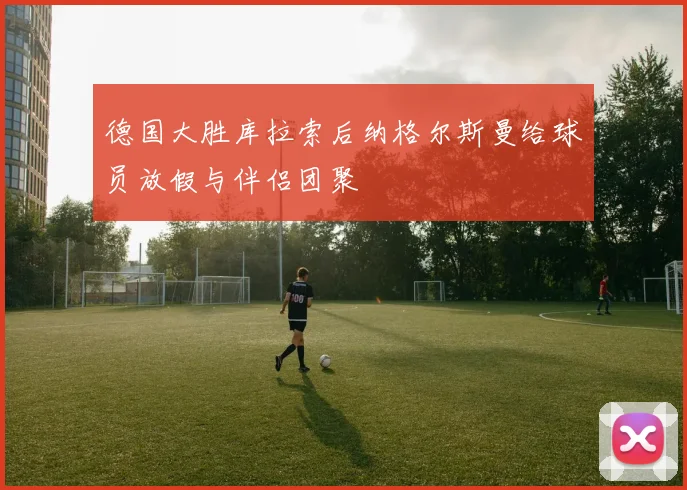 德国大胜库拉索后纳格尔斯曼给球员放假与伴侣团聚