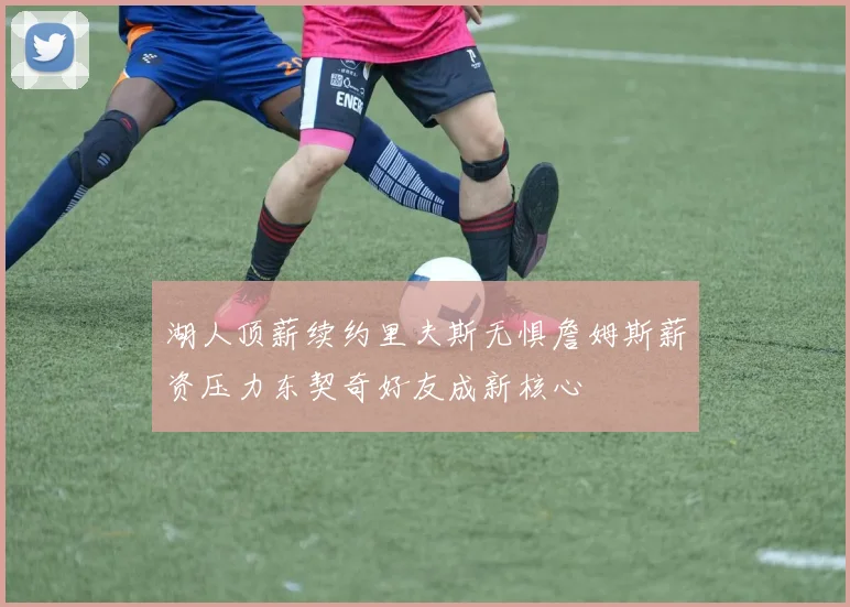 湖人顶薪续约里夫斯无惧詹姆斯薪资压力东契奇好友成新核心
