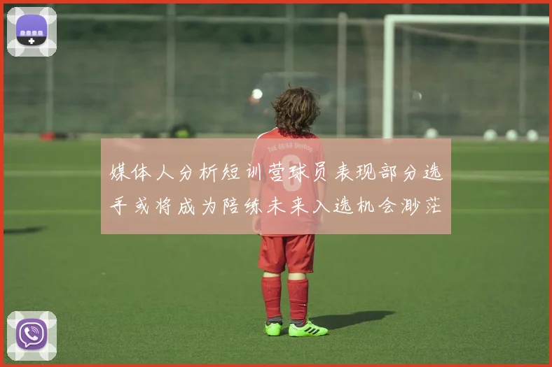 媒体人分析短训营球员表现部分选手或将成为陪练未来入选机会渺茫
