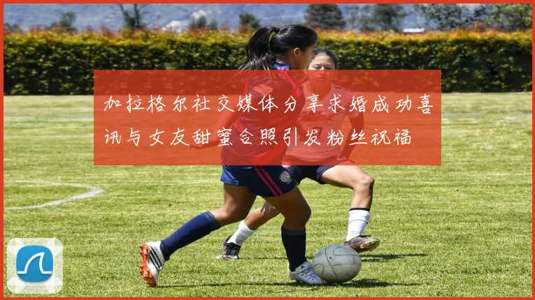 加拉格尔社交媒体分享求婚成功喜讯与女友甜蜜合照引发粉丝祝福