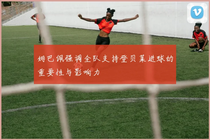 姆巴佩强调全队支持登贝莱进球的重要性与影响力