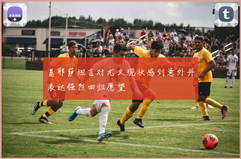 基耶萨坦言对尤文现状感到意外并表达强烈回归愿望