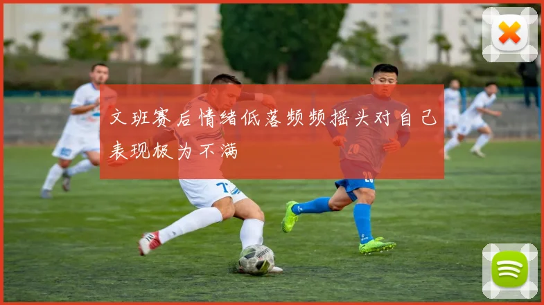 文班赛后情绪低落频频摇头对自己表现极为不满