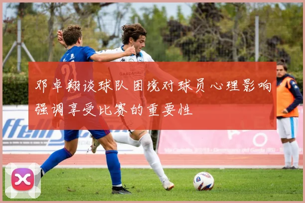 邓卓翔谈球队困境对球员心理影响强调享受比赛的重要性