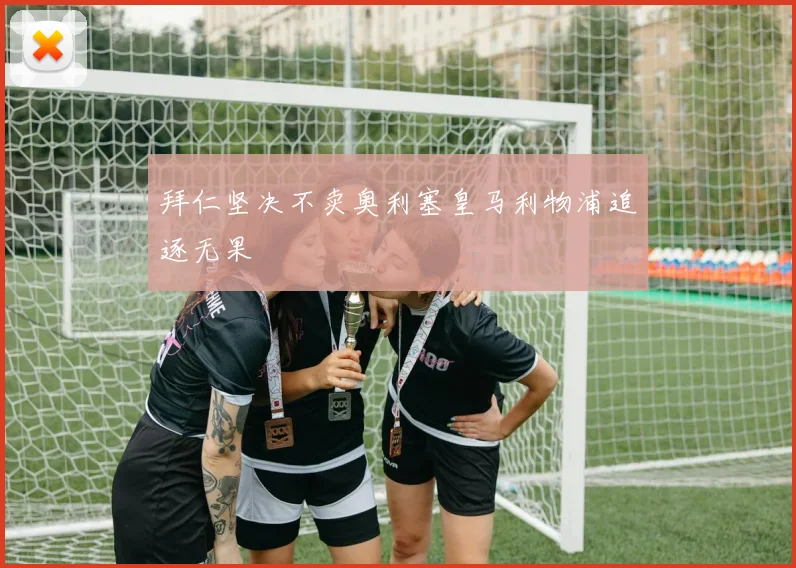 拜仁坚决不卖奥利塞皇马利物浦追逐无果